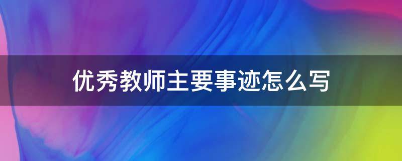 优秀教师主要事迹怎么写（优秀教师主要事迹怎么写600字）