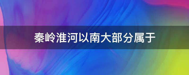 秦岭淮河以南大部分属于（秦岭淮河以南大部分属于什么地区）