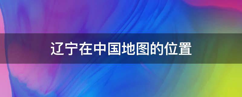 辽宁在中国地图的位置 辽宁在中国地图的哪个位置