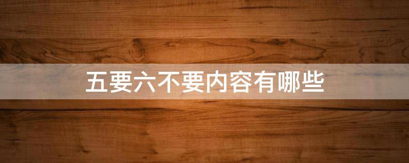 五要六不要内容有哪些 五要五不要内容有哪些