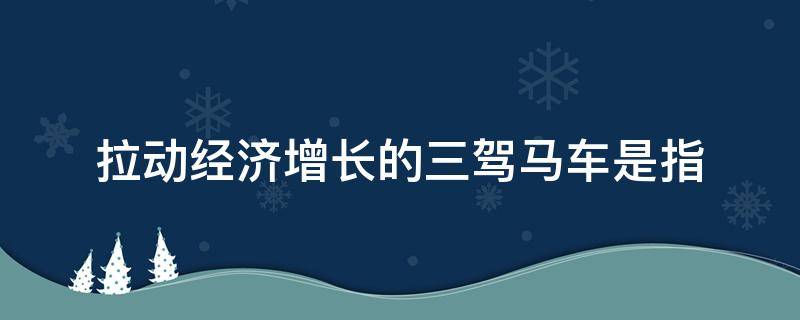 拉动经济增长的三驾马车是指（拉动经济增长的三驾马车是指消费投资和什么）