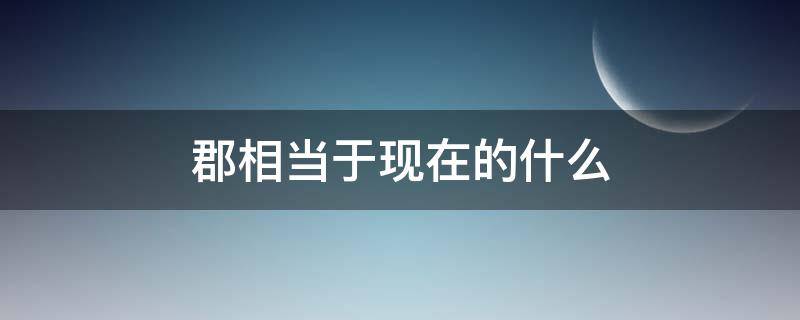 郡相当于现在的什么 汉代的郡相当于现在的什么