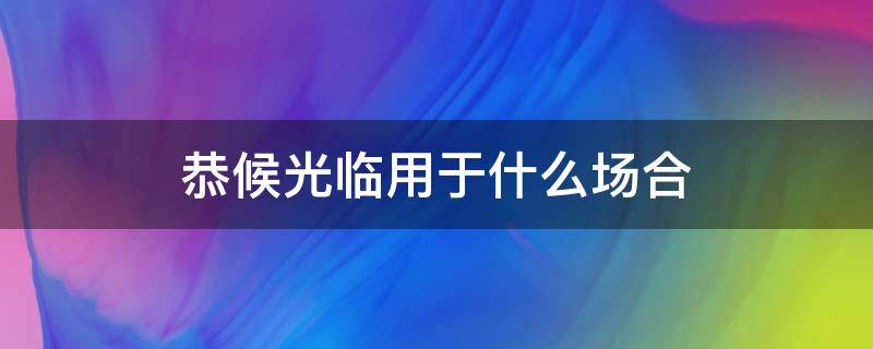 恭候光临用于什么场合（恭候到来用于什么场合）