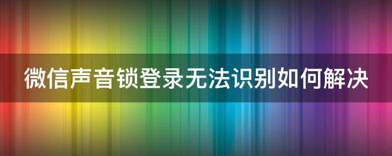 微信声音锁登录无法识别如何解决（微信声音锁登录识别总失败）