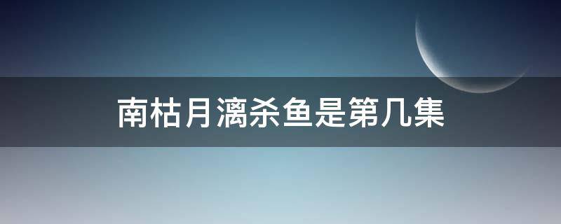 南枯月漓杀鱼是第几集（南宫月漓杀鱼是哪一集）