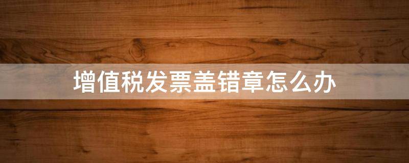 增值税发票盖错章怎么办 增值税发票盖章盖错了怎么办