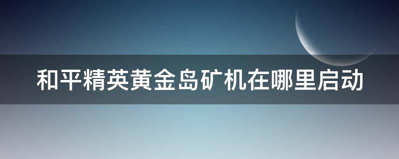 和平精英黄金岛矿机在哪里启动 和平精英黄金岛矿机如何开启