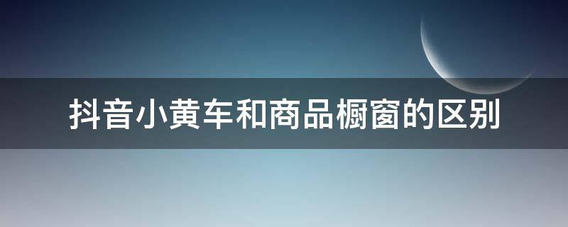 抖音小黄车和商品橱窗的区别（抖音小黄车和商品橱窗是一样的吗）