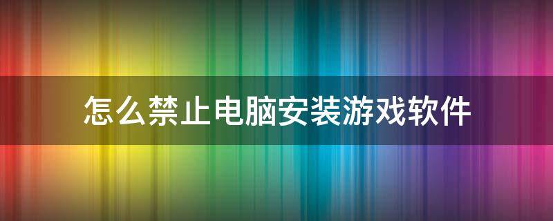 怎么禁止电脑安装游戏软件（怎样禁止安装游戏）