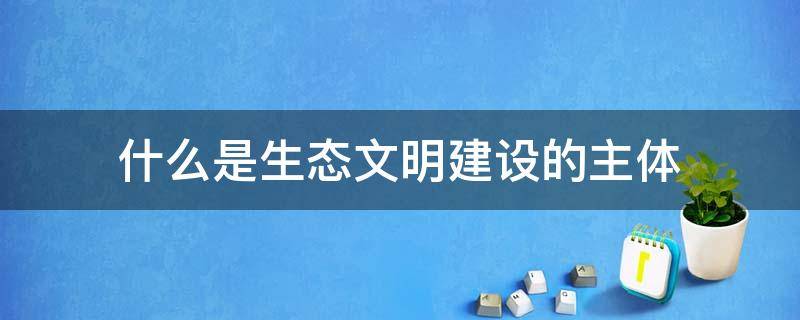 什么是生态文明建设的主体（是生态文明建设的主体,生态文明建设与人的全面发展）