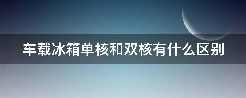 车载冰箱单核和双核有什么区别（双核车载冰箱好不好）