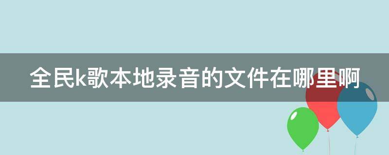 全民k歌本地录音的文件在哪里啊（全民k歌录音怎么导出）