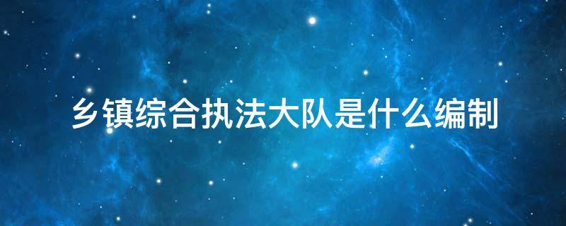 乡镇综合执法大队是什么编制 乡镇综合执法队属于什么编制