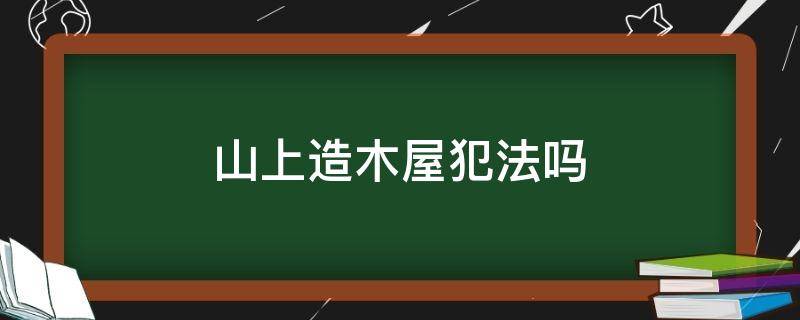 山上造木屋犯法吗（在山上建房子合法吗）