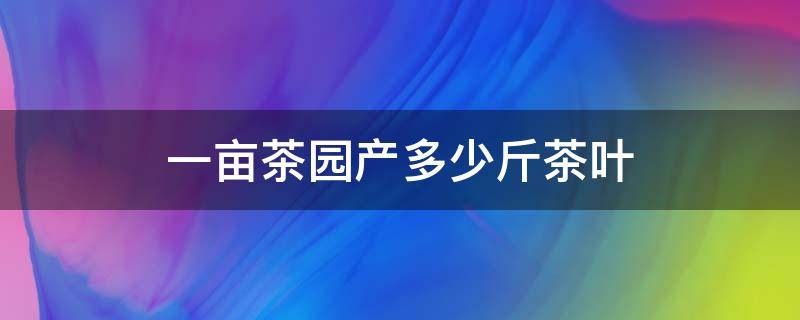 一亩茶园产多少斤茶叶 每亩茶园产多少斤干茶叶