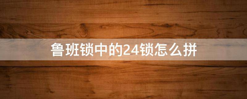 鲁班锁中的24锁怎么拼（鲁班锁24锁拼装法）