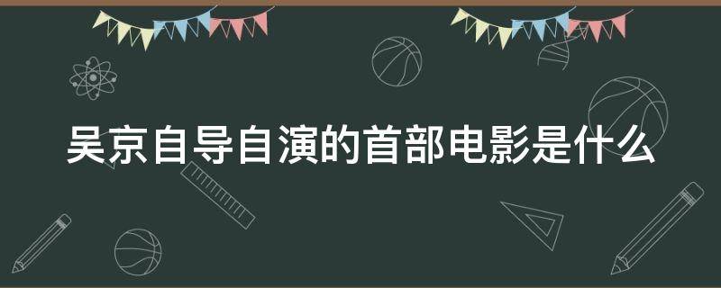 吴京自导自演的首部电影是什么（吴京自导自演的首部电影是什么名字）