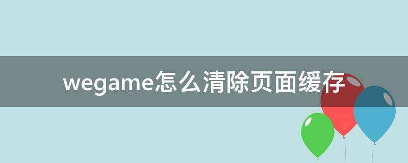 wegame怎么清除页面缓存（如何清理英雄联盟和wegame的缓存）