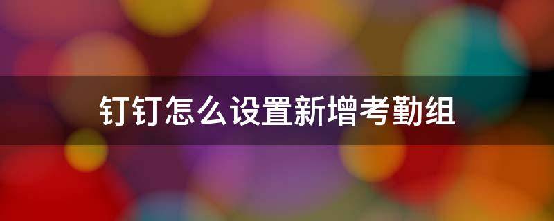 钉钉怎么设置新增考勤组（钉钉怎样新增考勤组）