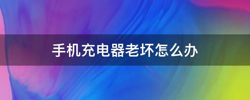 手机充电器老坏怎么办（手机充电器坏了该怎么办）