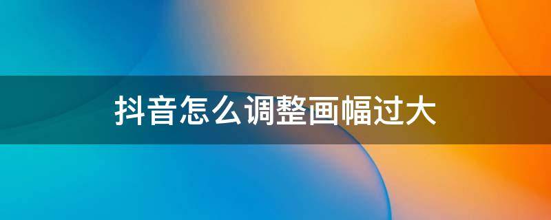 抖音怎么调整画幅过大 抖音显示画面篇幅过大