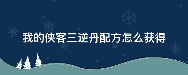 我的侠客三逆丹配方怎么获得（我的侠客三逆丹吃不吃）