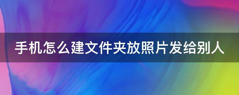 手机怎么建文件夹放照片发给别人 手机怎么建文件夹放照片发给别人看