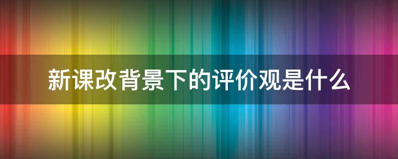 新课改背景下的评价观是什么（新课改背景下的评价观是什么意思）