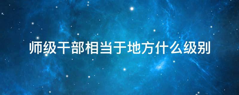 师级干部相当于地方什么级别 部队师级干部相当于地方什么级别