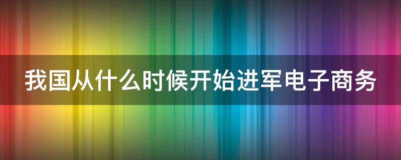 我国从什么时候开始进军电子商务（中国什么时候开始发展电子商务）