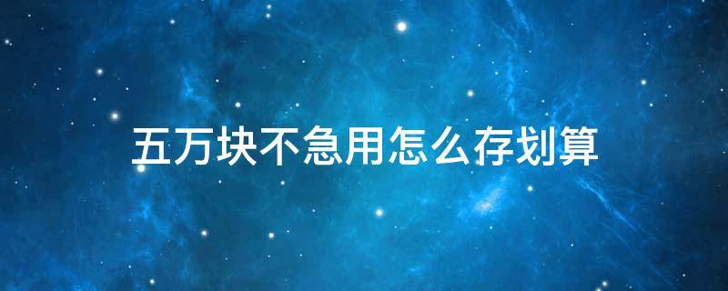 五万块不急用怎么存划算 5万块钱怎么存最划算