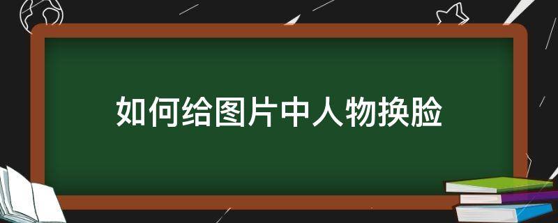 如何给图片中人物换脸（美图秀秀怎么给人物换脸）