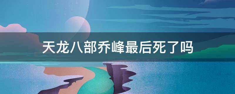 天龙八部乔峰最后死了吗 天龙八部乔峰到底死没死