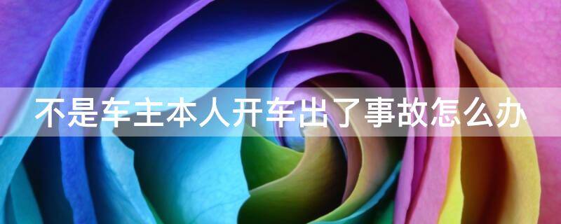 不是车主本人开车出了事故怎么办（不是车主本人开车出了事故可以报保险吗）
