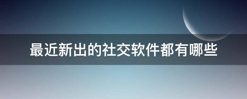 最近新出的社交软件都有哪些（现在最火的社交软件是什么软件）