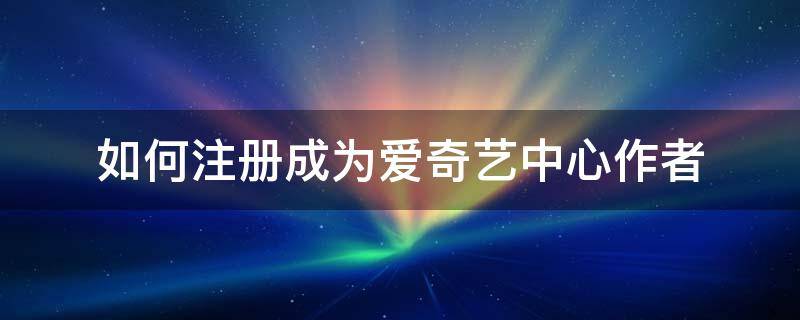 如何注册成为爱奇艺中心作者 爱奇艺怎么注册作者