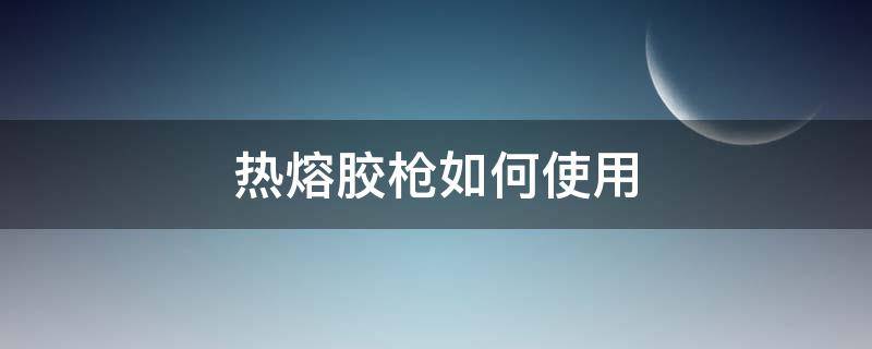 热熔胶枪如何使用 热熔胶枪如何使用才不拉丝
