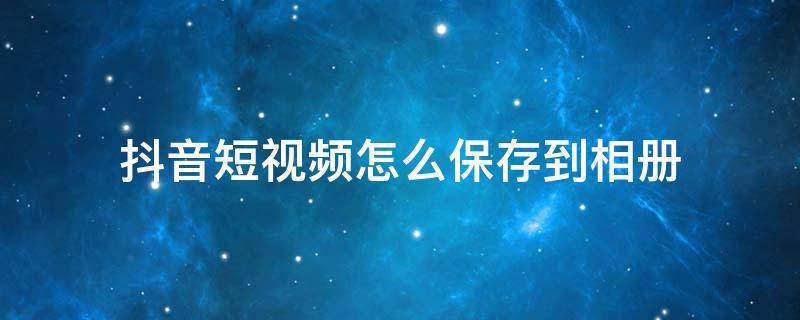 抖音短视频怎么保存到相册 抖音短视频怎么才能保存到相册