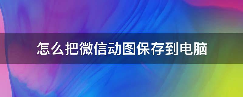 怎么把微信动图保存到电脑 如何将微信中的动图保存到电脑