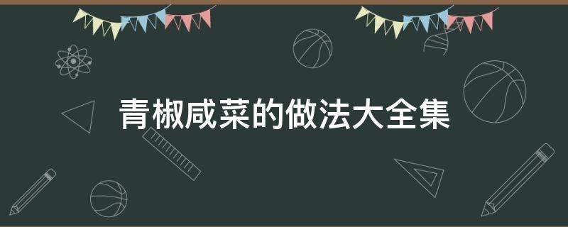 青椒咸菜的做法大全集 辣椒咸菜的做法大全集