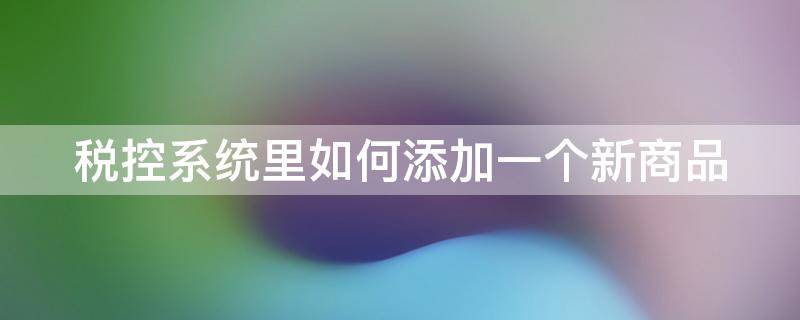 税控系统里如何添加一个新商品（税控软件怎么添加开票项目）