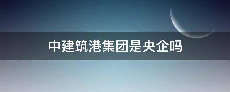 中建筑港集团是央企吗 中港建设集团是国企吗