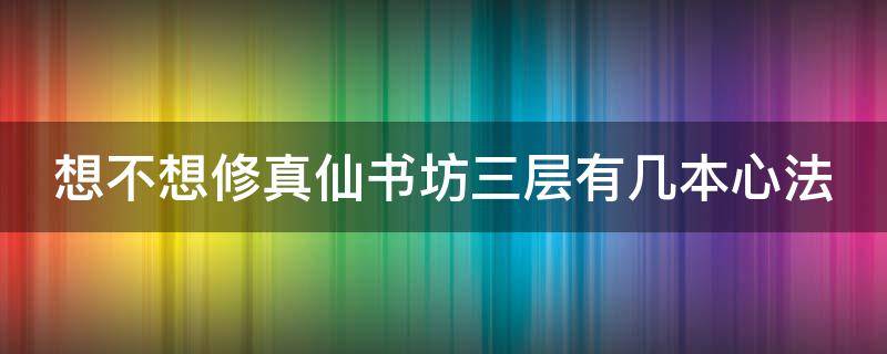 想不想修真仙书坊三层有几本心法（想不想修真仙书坊三层有几本六星心法）