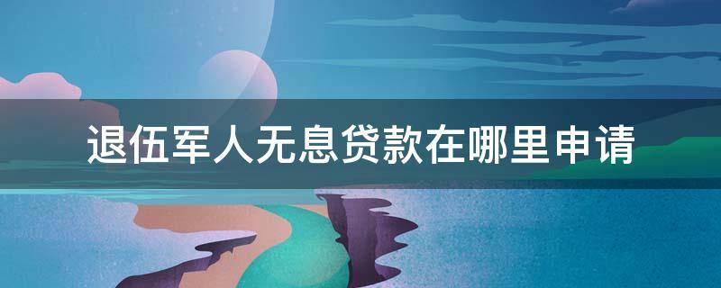 退伍军人无息贷款在哪里申请（退伍军人无息贷款在哪里申请需要多长少时间?）