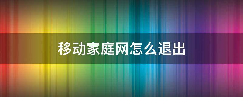 移动家庭网怎么退出（移动家庭网成员怎么退出家庭网）