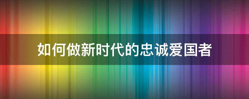 如何做新时代的忠诚爱国者（如何做新时代的忠诚爱国者1000字）