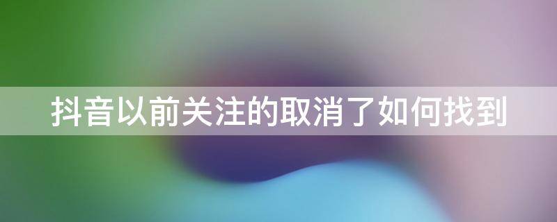 抖音以前关注的取消了如何找到 抖音上以前关注的人取消关注了之后再怎么找