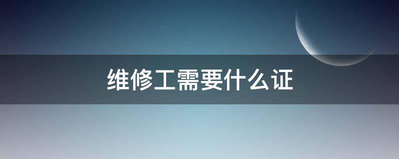 维修工需要什么证（叉车维修工需要什么证）