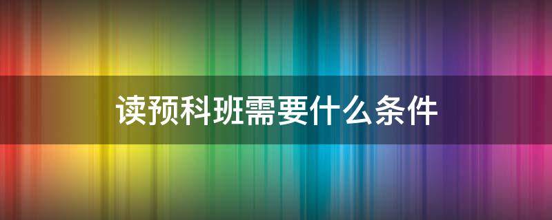 读预科班需要什么条件 读本科预科班的条件