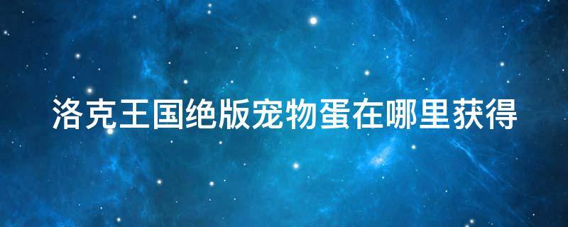 洛克王国绝版宠物蛋在哪里获得（洛克王国绝版宠物大全及捕捉地点）